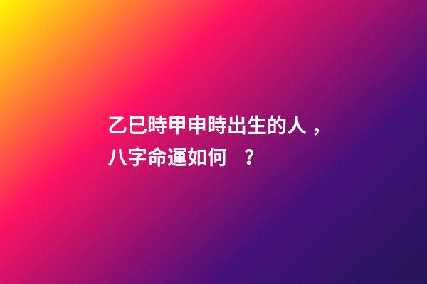 乙巳時甲申時出生的人，八字命運如何？